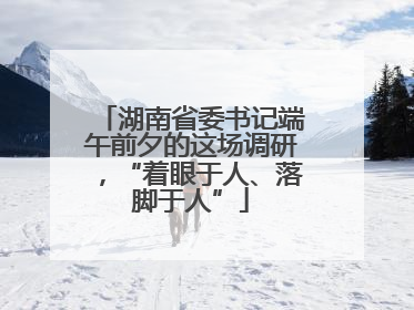 湖南省委书记端午前夕的这场调研，“着眼于人、落脚于人”