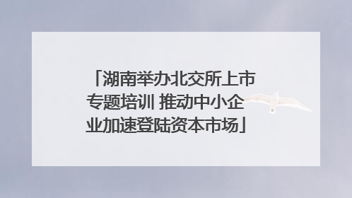 湖南举办北交所上市专题培训 推动中小企业加速登陆资本市场