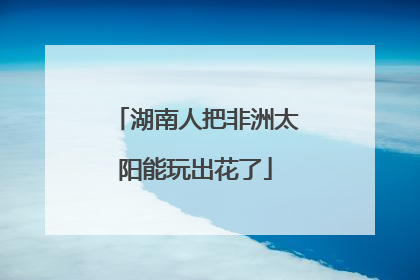 湖南人把非洲太阳能玩出花了
