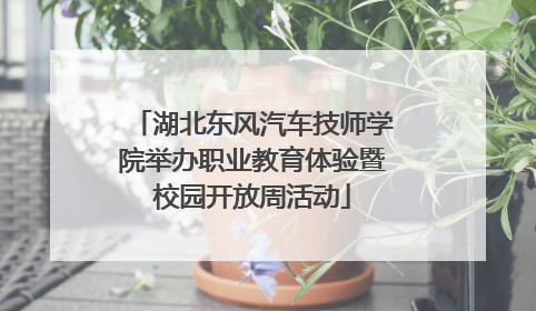 湖北东风汽车技师学院举办职业教育体验暨校园开放周活动
