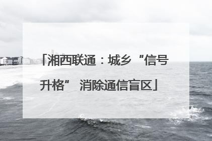 湘西联通：城乡“信号升格” 消除通信盲区
