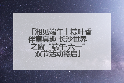 湘见端午丨粽叶香伴童真趣 长沙世界之窗“端午·六一”双节活动将启