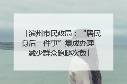 滨州市民政局：“居民身后一件事”集成办理 减少群众跑腿次数