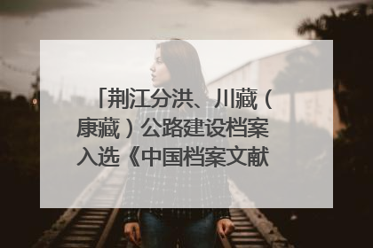 荆江分洪、川藏（康藏）公路建设档案入选《中国档案文献遗产名录》