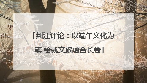 荆江评论：以端午文化为笔 绘就文旅融合长卷
