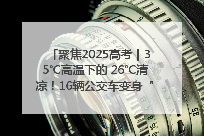 聚焦2025高考｜35℃高温下的 26℃清凉！16辆公交车变身“助考驿站”为高考护航