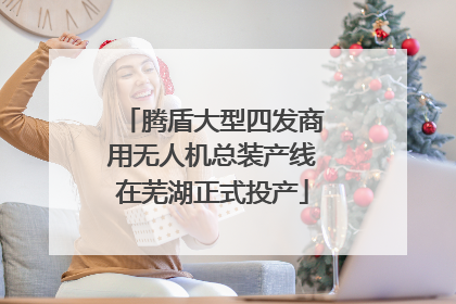 腾盾大型四发商用无人机总装产线在芜湖正式投产