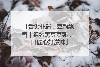 舌尖非遗，豆韵飘香｜祖名黑豆豆乳，一口匠心好滋味