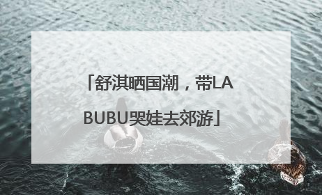 舒淇晒国潮，带LABUBU哭娃去郊游