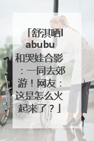 舒淇晒labubu和哭娃合影：一同去郊游！网友：这是怎么火起来了？