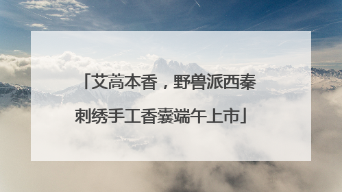 艾蒿本香，野兽派西秦刺绣手工香囊端午上市