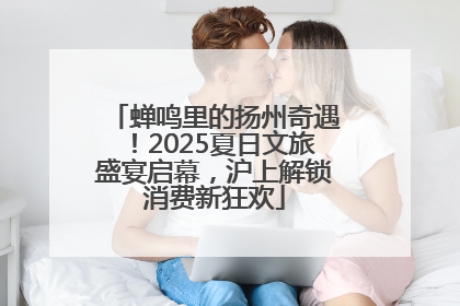 蝉鸣里的扬州奇遇！2025夏日文旅盛宴启幕，沪上解锁消费新狂欢