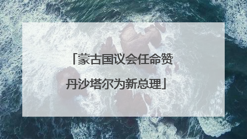 蒙古国议会任命赞丹沙塔尔为新总理