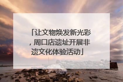 让文物焕发新光彩，周口店遗址开展非遗文化体验活动
