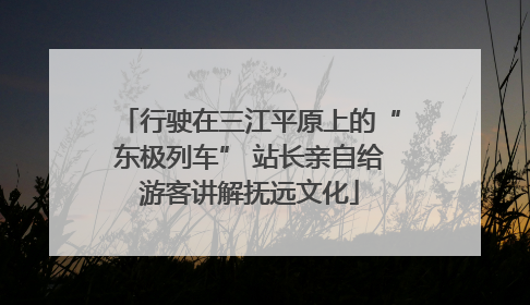 行驶在三江平原上的“东极列车” 站长亲自给游客讲解抚远文化