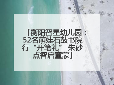 衡阳智星幼儿园：52名萌娃石鼓书院行“开笔礼” 朱砂点智启童蒙