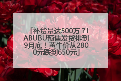 补货量达500万？LABUBU预售发货排到9月底！黄牛价从2800元跌到650元