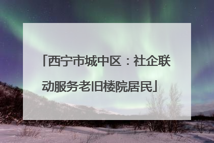 西宁市城中区：社企联动服务老旧楼院居民