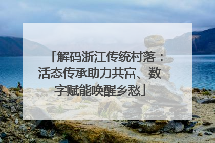 解码浙江传统村落：活态传承助力共富、数字赋能唤醒乡愁