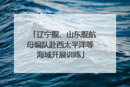 辽宁舰、山东舰航母编队赴西太平洋等海域开展训练