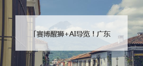 赛博醒狮+AI导览！广东携“未来岭南”出征世博会