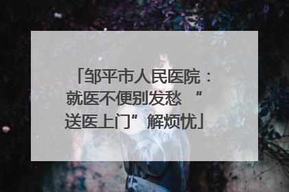 邹平市人民医院：就医不便别发愁 “送医上门”解烦忧