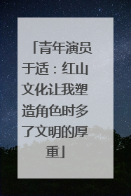 青年演员于适：红山文化让我塑造角色时多了文明的厚重