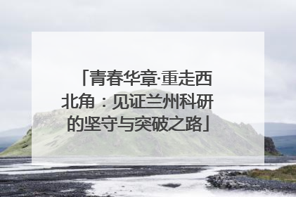 青春华章·重走西北角：见证兰州科研的坚守与突破之路