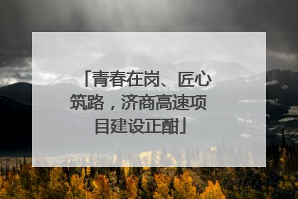 青春在岗、匠心筑路，济商高速项目建设正酣