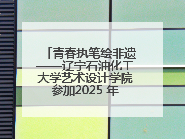 青春执笔绘非遗——辽宁石油化工大学艺术设计学院参加2025 年辽宁省“非遗新青年”高校优秀作品推荐活动