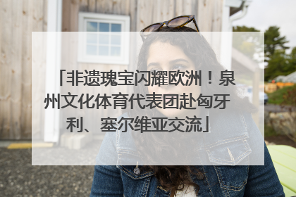 非遗瑰宝闪耀欧洲！泉州文化体育代表团赴匈牙利、塞尔维亚交流
