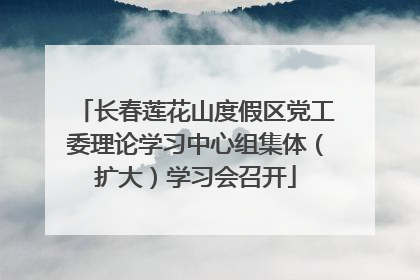 长春莲花山度假区党工委理论学习中心组集体（扩大）学习会召开