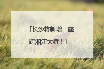 长沙将新增一座跨湘江大桥！