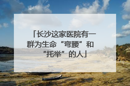 长沙这家医院有一群为生命“弯腰”和“托举”的人
