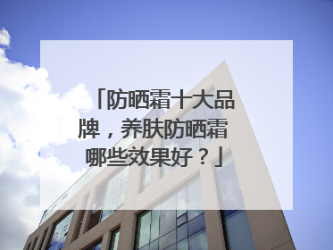 防晒霜十大品牌，养肤防晒霜哪些效果好？
