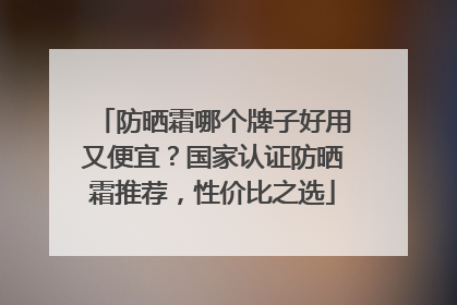 防晒霜哪个牌子好用又便宜？国家认证防晒霜推荐，性价比之选