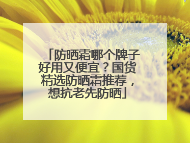 防晒霜哪个牌子好用又便宜？国货精选防晒霜推荐，想抗老先防晒