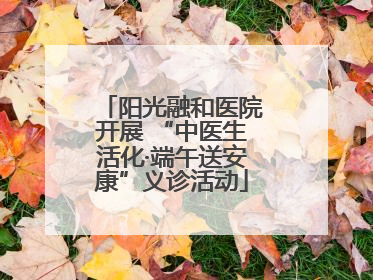 阳光融和医院开展 “中医生活化·端午送安康”义诊活动