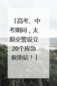 高考、中考期间，太原交警设立20个应急救助站！