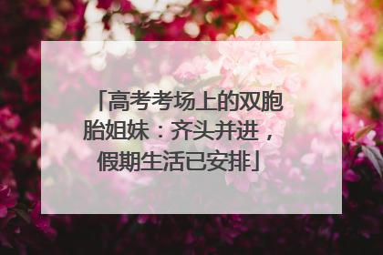 高考考场上的双胞胎姐妹：齐头并进，假期生活已安排