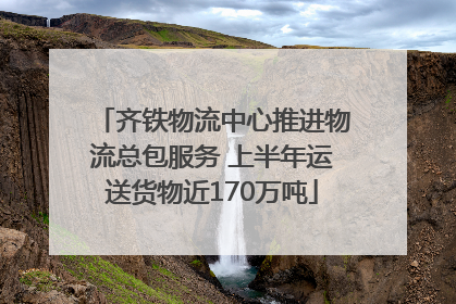 齐铁物流中心推进物流总包服务 上半年运送货物近170万吨