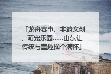 龙舟赛事、非遗文创、萌宠乐园……山东让传统与童趣撞个满怀