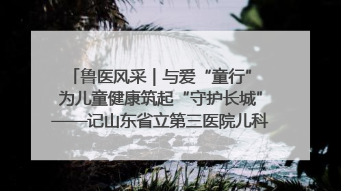 鲁医风采｜与爱“童行” 为儿童健康筑起“守护长城”——记山东省立第三医院儿科主任、主任医师马燕