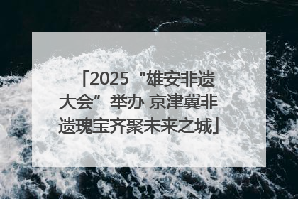 2025“雄安非遗大会”举办 京津冀非遗瑰宝齐聚未来之城