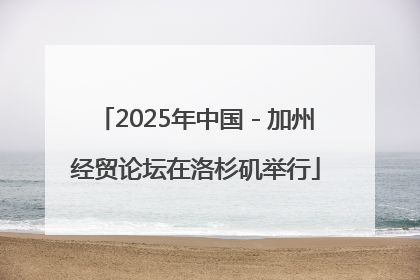 2025年中国－加州经贸论坛在洛杉矶举行