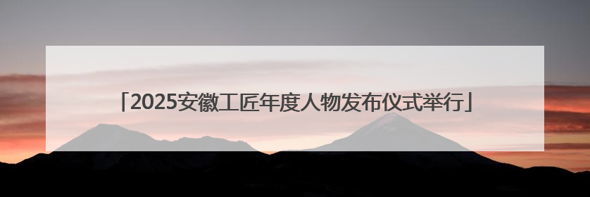 2025安徽工匠年度人物发布仪式举行