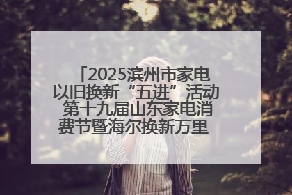2025滨州市家电以旧换新“五进”活动 第十九届山东家电消费节暨海尔换新万里 行山东站全面启动