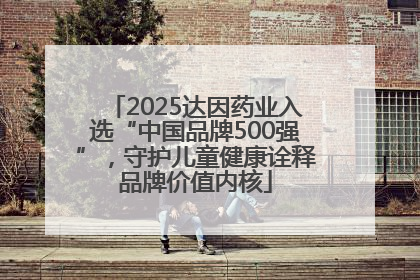 2025达因药业入选“中国品牌500强”，守护儿童健康诠释品牌价值内核