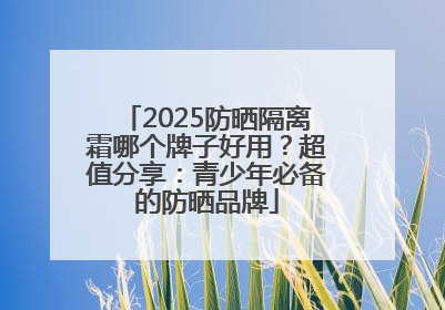 2025防晒隔离霜哪个牌子好用？超值分享：青少年必备的防晒品牌