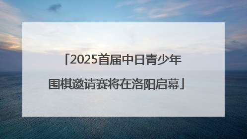2025首届中日青少年围棋邀请赛将在洛阳启幕
